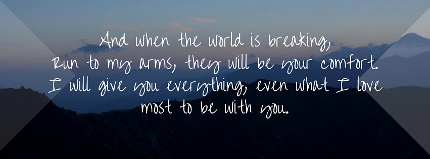 And when the world is breaking, Run to my arms, they will be your comfort.I will give you